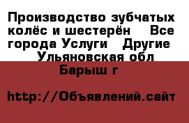 Производство зубчатых колёс и шестерён. - Все города Услуги » Другие   . Ульяновская обл.,Барыш г.